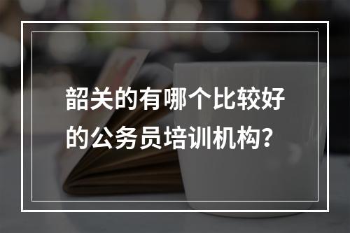 韶关的有哪个比较好的公务员培训机构？