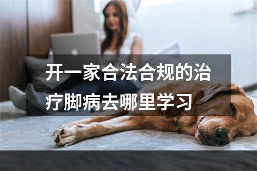 开一家合法合规的治疗脚病去哪里学习