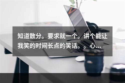 知道散分。要求就一个。讲个能让我笑的时间长点的笑话。。心情太不爽了。好的继续追加