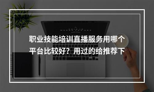 职业技能培训直播服务用哪个平台比较好？用过的给推荐下