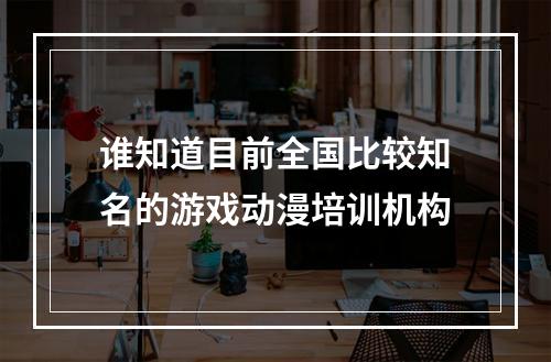 谁知道目前全国比较知名的游戏动漫培训机构