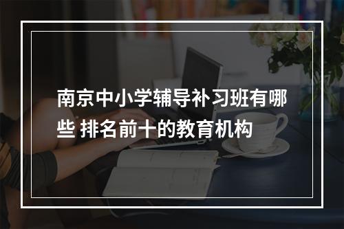 南京中小学辅导补习班有哪些 排名前十的教育机构