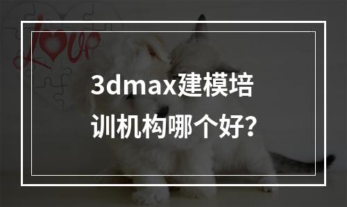 3dmax建模培训机构哪个好？