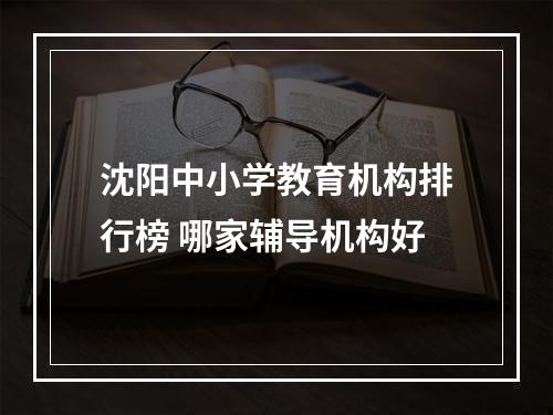 沈阳中小学教育机构排行榜 哪家辅导机构好