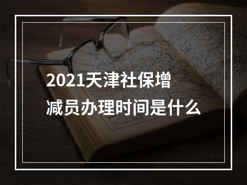 2021天津社保增减员办理时间是什么