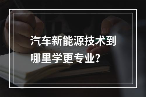 汽车新能源技术到哪里学更专业？