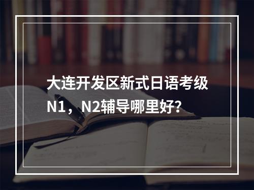 大连开发区新式日语考级N1，N2辅导哪里好？