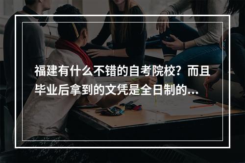 福建有什么不错的自考院校？而且毕业后拿到的文凭是全日制的！希望回答详细些，好的话我另悬赏