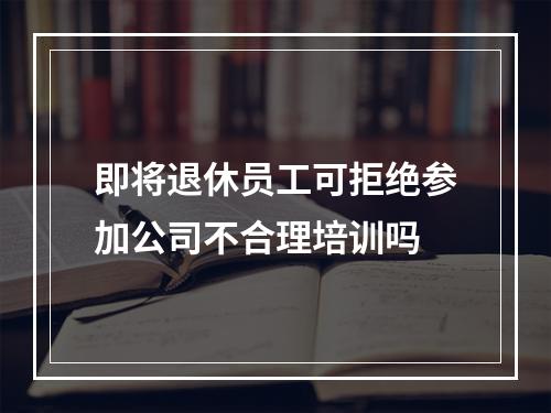 即将退休员工可拒绝参加公司不合理培训吗