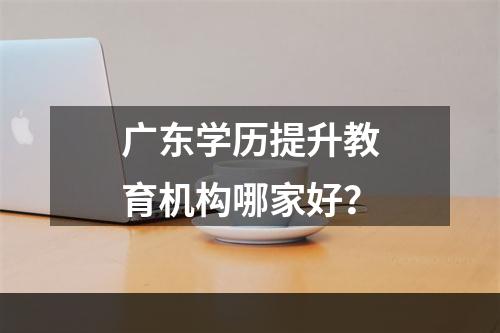 广东学历提升教育机构哪家好？