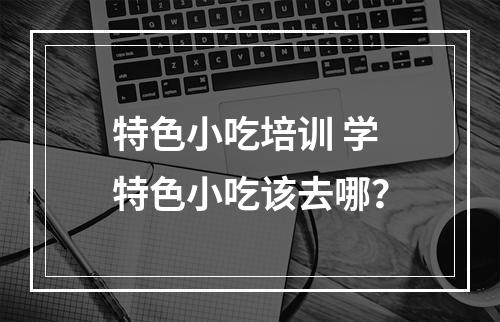 特色小吃培训 学特色小吃该去哪？