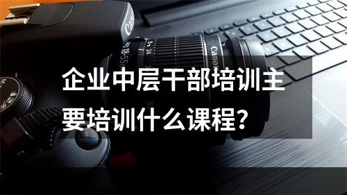 企业中层干部培训主要培训什么课程？