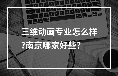 三维动画专业怎么样?南京哪家好些？