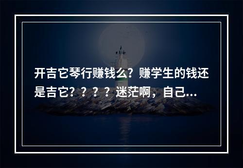 开吉它琴行赚钱么？赚学生的钱还是吉它？？？？迷茫啊，自己喜欢吉它，大家帮下俺解释一下这门行业