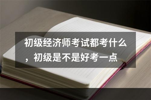 初级经济师考试都考什么，初级是不是好考一点