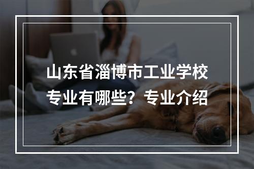 山东省淄博市工业学校专业有哪些？专业介绍