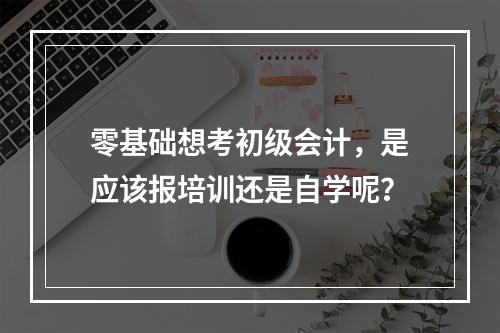 零基础想考初级会计，是应该报培训还是自学呢？