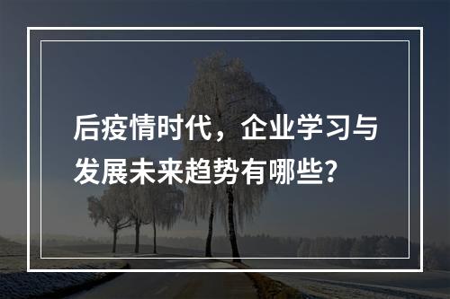 后疫情时代，企业学习与发展未来趋势有哪些？