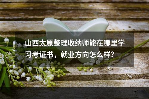 山西太原整理收纳师能在哪里学习考证书，就业方向怎么样？