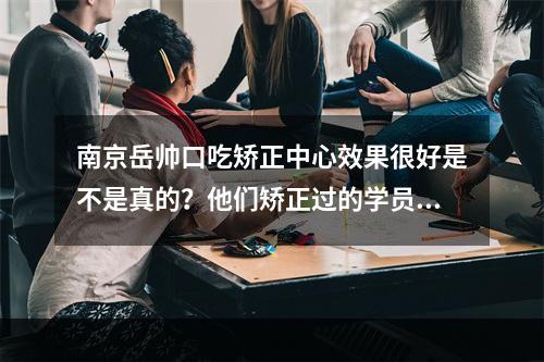 南京岳帅口吃矫正中心效果很好是不是真的？他们矫正过的学员很多都说进步大