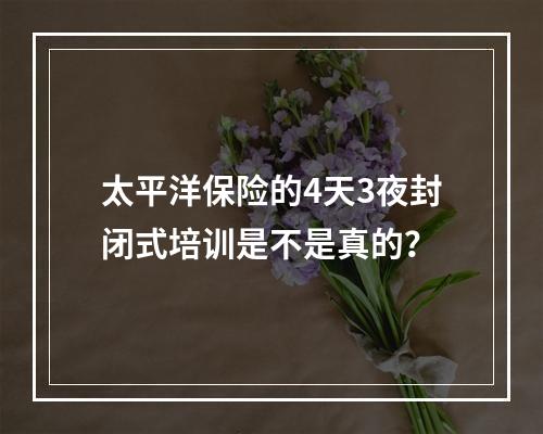 太平洋保险的4天3夜封闭式培训是不是真的？