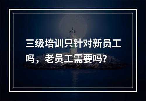 三级培训只针对新员工吗，老员工需要吗？