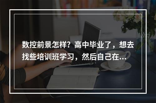 数控前景怎样？高中毕业了，想去找些培训班学习，然后自己在家也用电脑学。可不可以的，对数控这行不太清