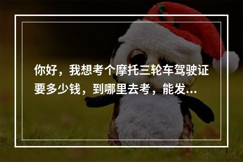 你好，我想考个摩托三轮车驾驶证要多少钱，到哪里去考，能发个地址来吗？