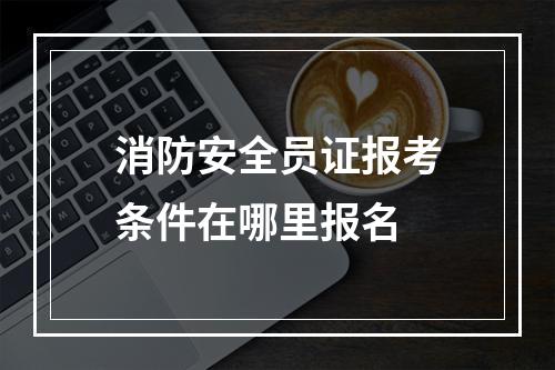 消防安全员证报考条件在哪里报名