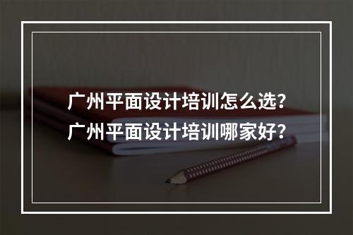 广州平面设计培训怎么选？广州平面设计培训哪家好？