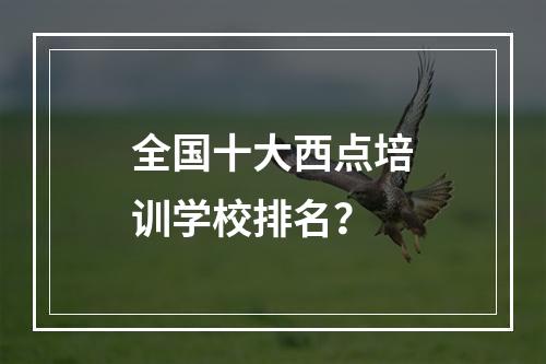 全国十大西点培训学校排名？