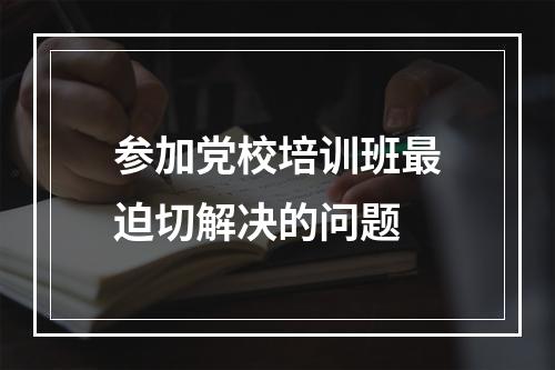 参加党校培训班最迫切解决的问题