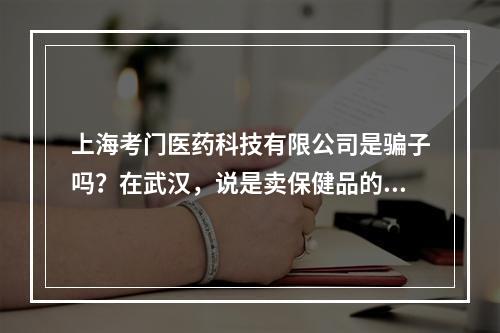 上海考门医药科技有限公司是骗子吗？在武汉，说是卖保健品的，我姐刚进去一个星期，现在说要我过去当保健