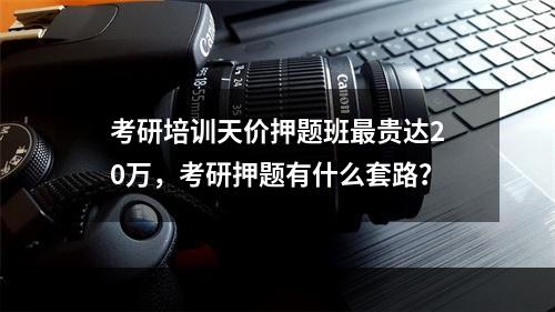 考研培训天价押题班最贵达20万，考研押题有什么套路？