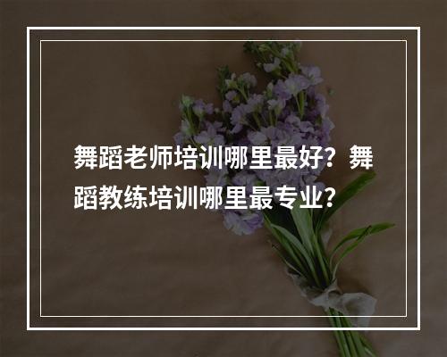 舞蹈老师培训哪里最好？舞蹈教练培训哪里最专业？