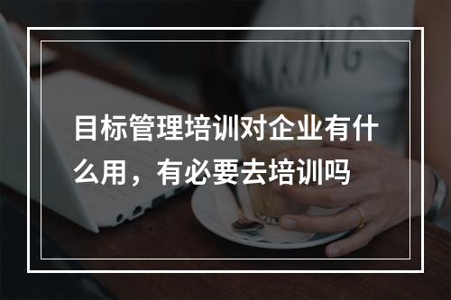 目标管理培训对企业有什么用，有必要去培训吗