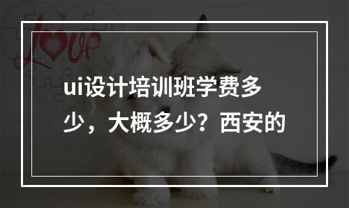 ui设计培训班学费多少，大概多少？西安的