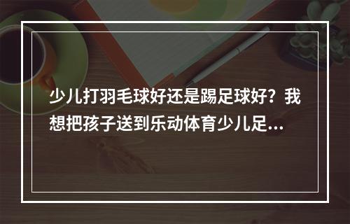 少儿打羽毛球好还是踢足球好？我想把孩子送到乐动体育少儿足球训练营学习足球。