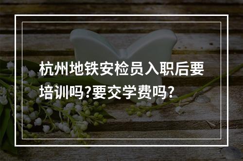 杭州地铁安检员入职后要培训吗?要交学费吗?