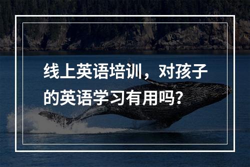 线上英语培训，对孩子的英语学习有用吗？