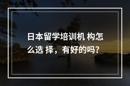 日本留学培训机 构怎么选 择，有好的吗？