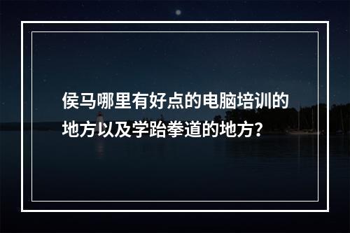 侯马哪里有好点的电脑培训的地方以及学跆拳道的地方？