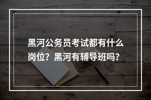 黑河公务员考试都有什么岗位？黑河有辅导班吗？