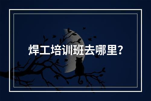 焊工培训班去哪里？