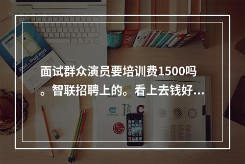 面试群众演员要培训费1500吗。智联招聘上的。看上去钱好多啊，4500～6000一个月。跟我说群