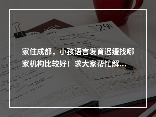 家住成都，小孩语言发育迟缓找哪家机构比较好！求大家帮忙解答，谢谢！