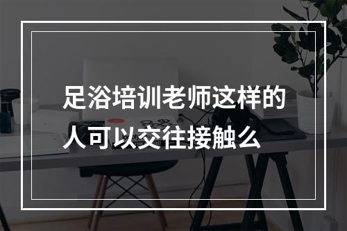 足浴培训老师这样的人可以交往接触么