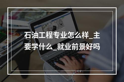 石油工程专业怎么样_主要学什么_就业前景好吗