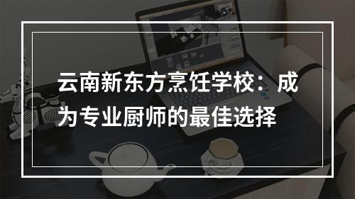 云南新东方烹饪学校：成为专业厨师的最佳选择