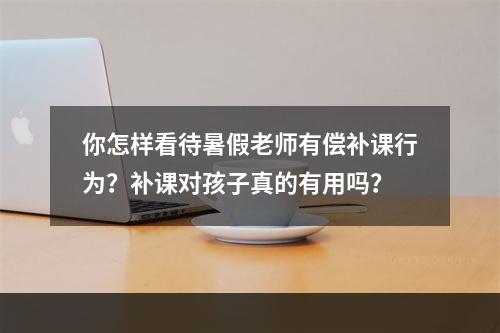 你怎样看待暑假老师有偿补课行为？补课对孩子真的有用吗？